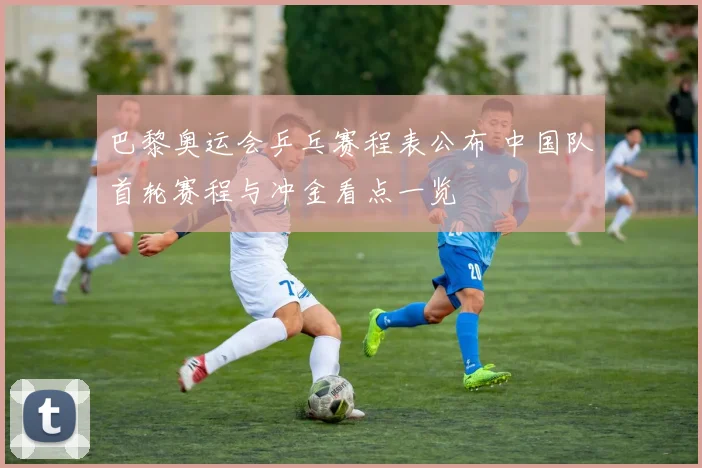 巴黎奥运会乒乓赛程表公布 中国队首轮赛程与冲金看点一览