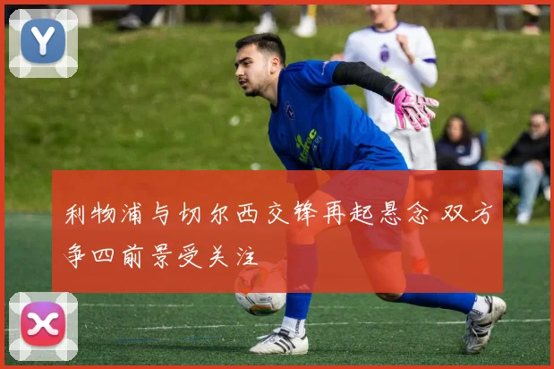 利物浦与切尔西交锋再起悬念 双方争四前景受关注