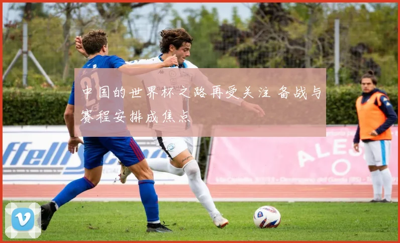 中国的世界杯之路再受关注 备战与赛程安排成焦点