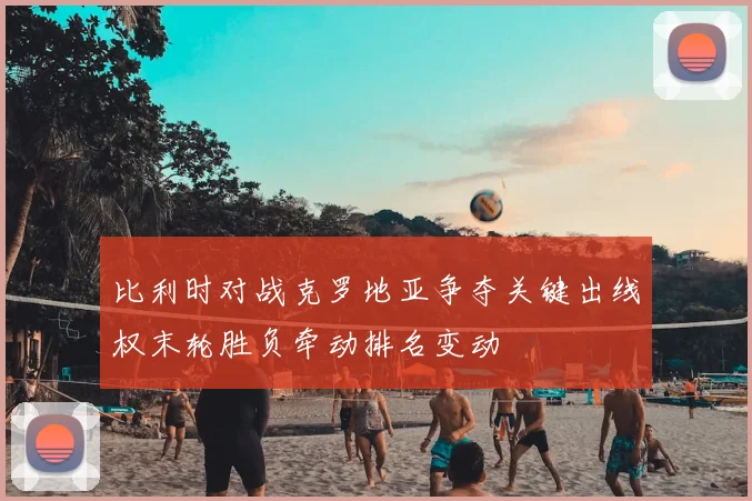 比利时对战克罗地亚争夺关键出线权末轮胜负牵动排名变动