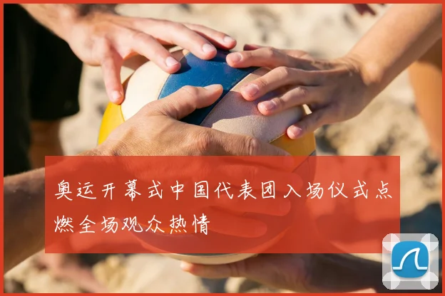 奥运开幕式中国代表团入场仪式点燃全场观众热情