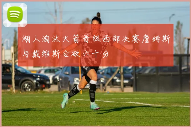 湖人淘汰火箭晋级西部决赛詹姆斯与戴维斯合砍六十分