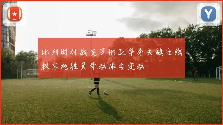 比利时对战克罗地亚争夺关键出线权末轮胜负牵动排名变动