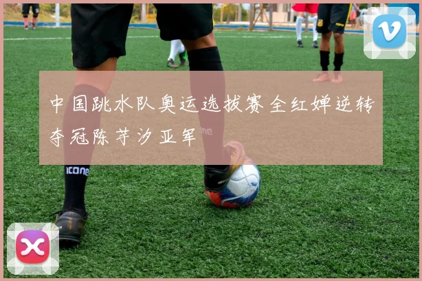 中国跳水队奥运选拔赛全红婵逆转夺冠陈芋汐亚军