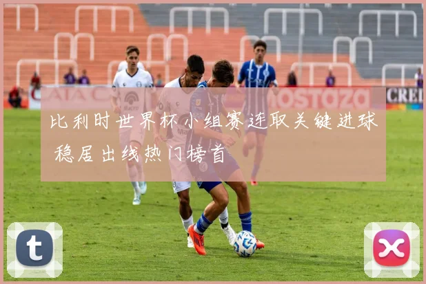 比利时世界杯小组赛连取关键进球 稳居出线热门榜首