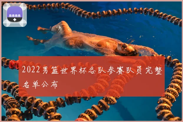 2022男篮世界杯各队参赛队员完整名单公布