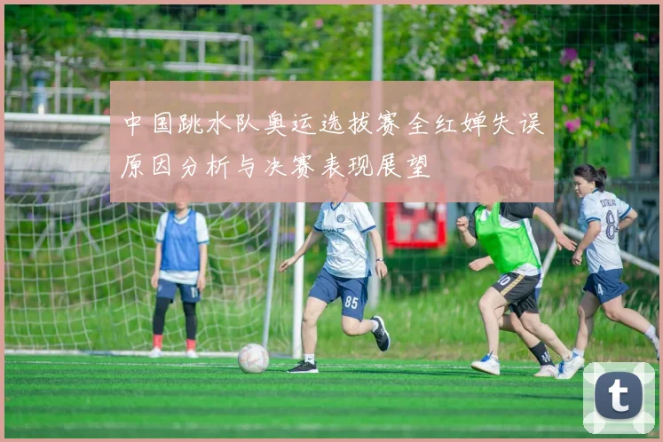 中国跳水队奥运选拔赛全红婵失误原因分析与决赛表现展望