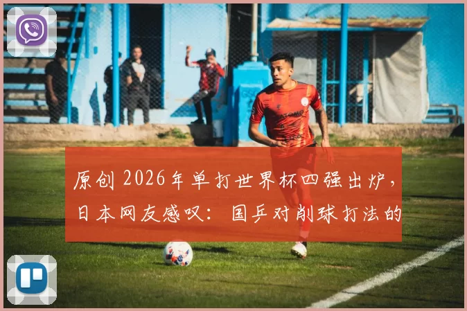 原创 2026年单打世界杯四强出炉，日本网友感叹：国乒对削球打法的针对性越来越强