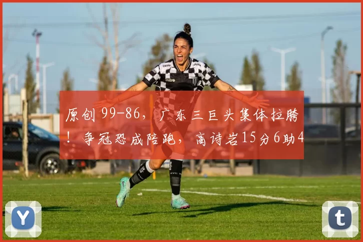 原创 99-86,广东三巨头集体拉胯!争冠恐成陪跑,高诗岩15分6助4断