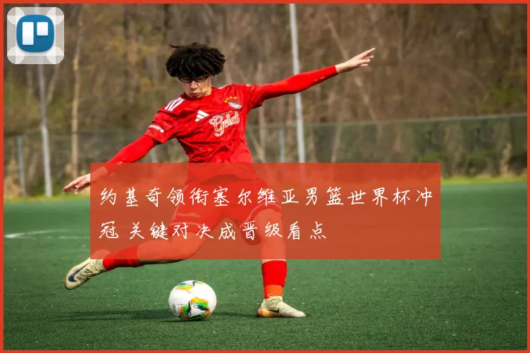 约基奇领衔塞尔维亚男篮世界杯冲冠 关键对决成晋级看点