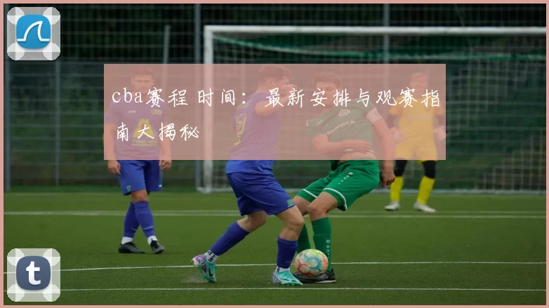 cba赛程 时间：最新安排与观赛指南大揭秘