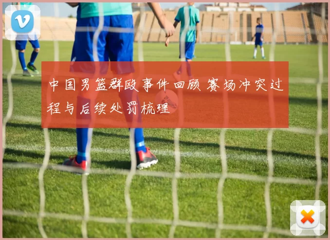 中国男篮群殴事件回顾 赛场冲突过程与后续处罚梳理