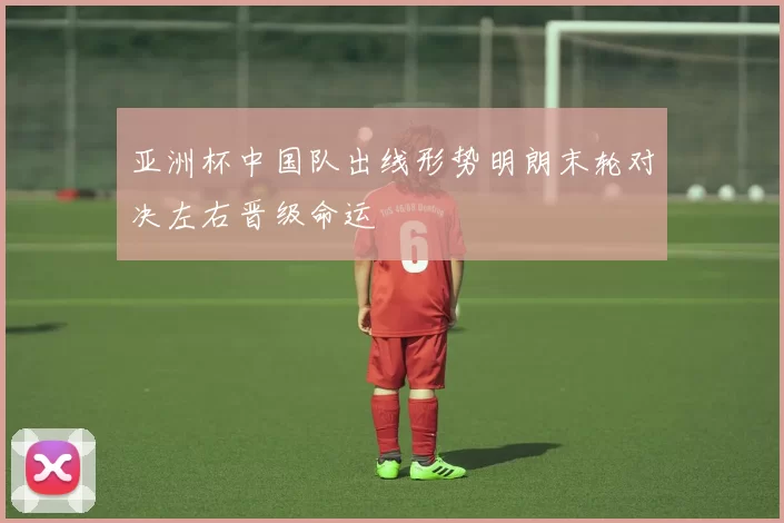 亚洲杯中国队出线形势明朗末轮对决左右晋级命运