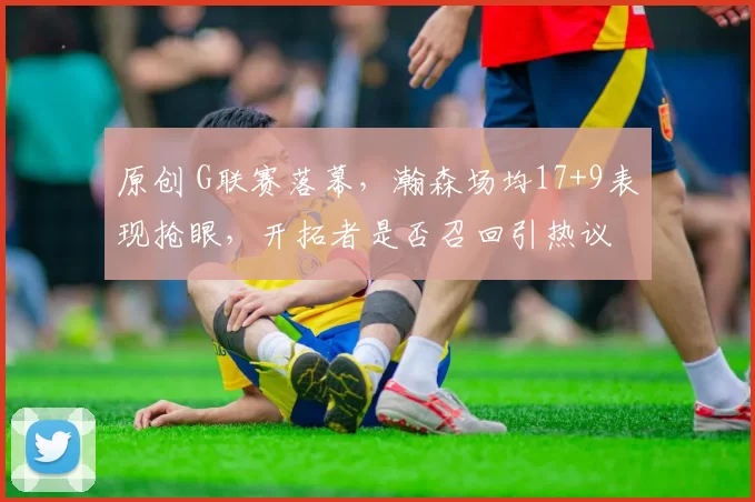 原创 G联赛落幕，瀚森场均17+9表现抢眼，开拓者是否召回引热议