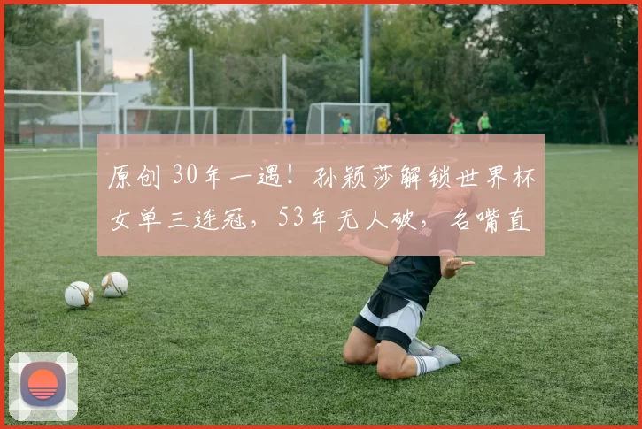 原创 30年一遇！孙颖莎解锁世界杯女单三连冠，53年无人破，名嘴直言20年内难有对手