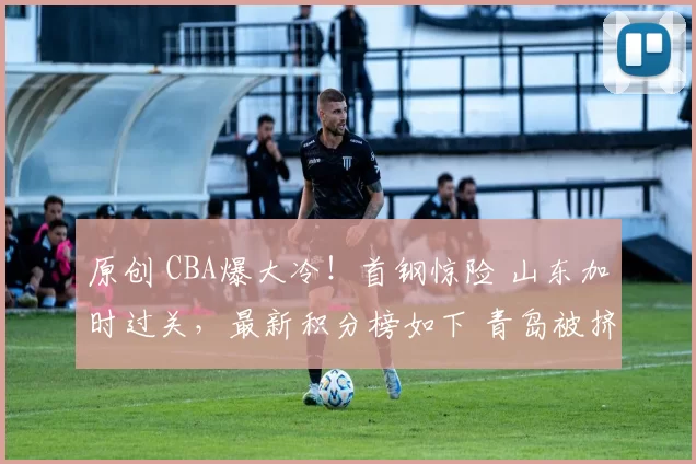 原创 CBA爆大冷！首钢惊险 山东加时过关，最新积分榜如下 青岛被挤出前4