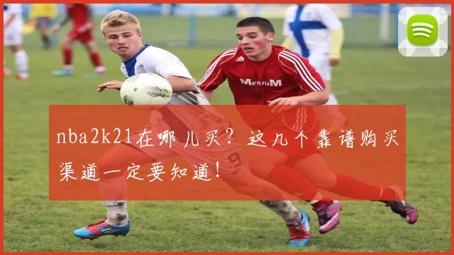 nba2k21在哪儿买？这几个靠谱购买渠道一定要知道！