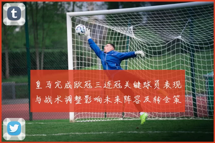 皇马完成欧冠三连冠关键球员表现与战术调整影响未来阵容及转会策略