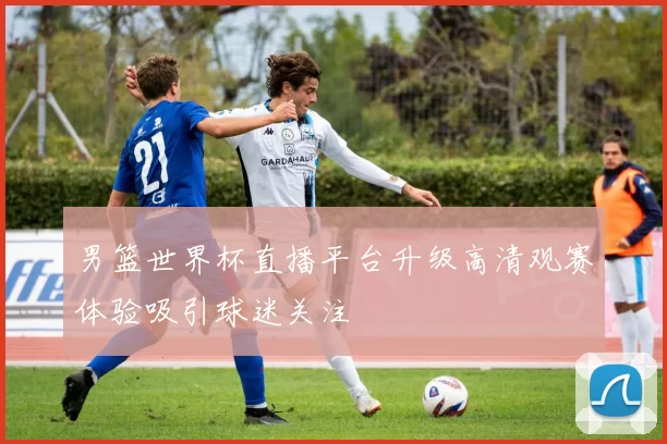 男篮世界杯直播平台升级高清观赛体验吸引球迷关注