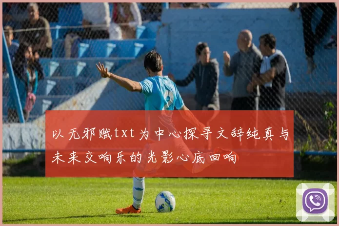 以无邪赋txt为中心探寻文辞纯真与未来交响乐的光影心底回响