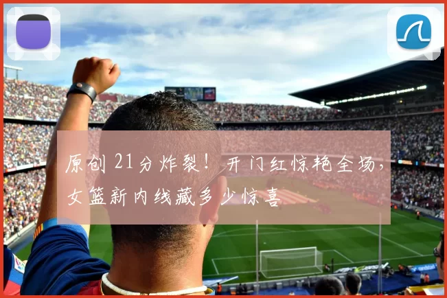 原创 21分炸裂!开门红惊艳全场,女篮新内线藏多少惊喜