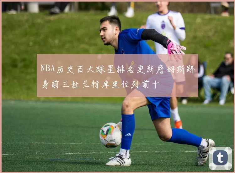 NBA历史百大球星排名更新詹姆斯跻身前三杜兰特库里位列前十