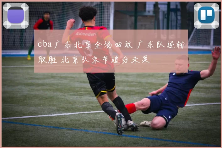 cba广东北京全场回放 广东队逆转取胜 北京队末节追分未果