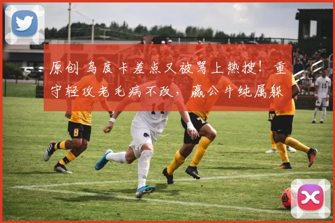 原创 乌度卡差点又被骂上热搜！重守轻攻老毛病不改，赢公牛纯属躲过一劫