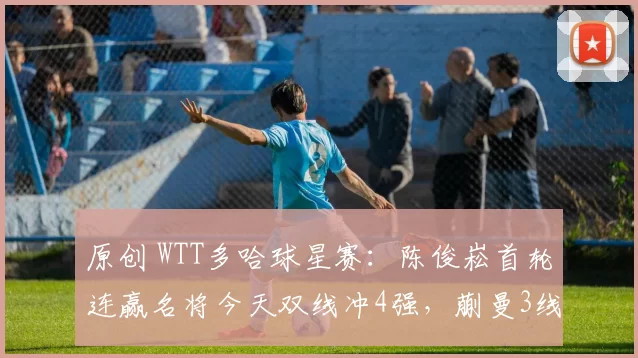 原创 WTT多哈球星赛：陈俊崧首轮连赢名将今天双线冲4强，蒯曼3线冲晋级