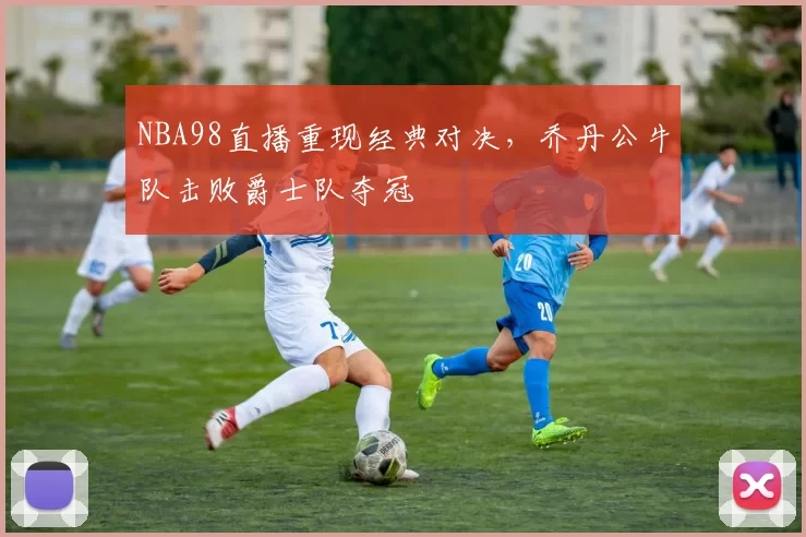 NBA98直播重现经典对决，乔丹公牛队击败爵士队夺冠