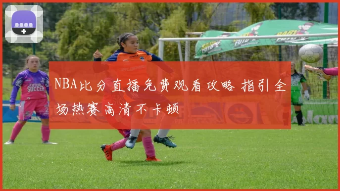 NBA比分直播免费观看攻略 指引全场热赛高清不卡顿