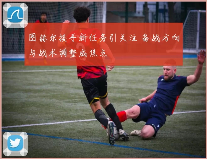 图赫尔接手新任务引关注 备战方向与战术调整成焦点