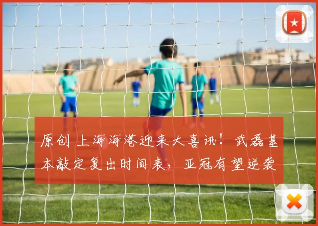 原创 上海海港迎来大喜讯！武磊基本敲定复出时间表，亚冠有望逆袭出线