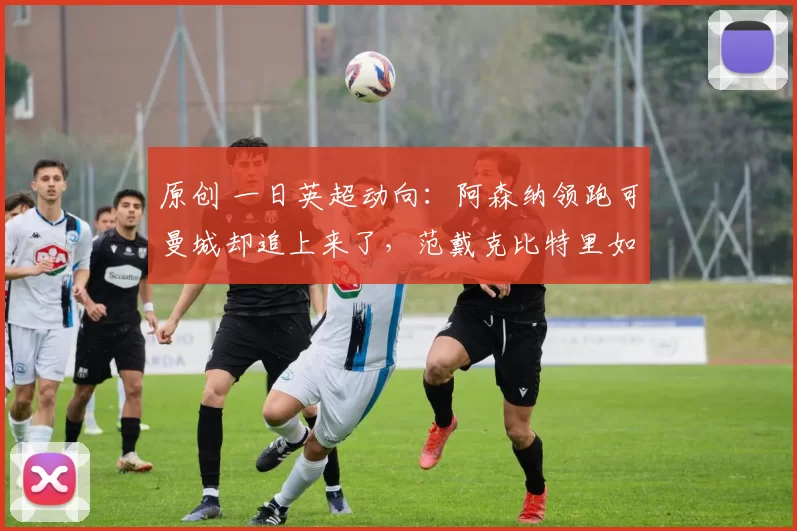 原创 一日英超动向：阿森纳领跑可曼城却追上来了，范戴克比特里如何