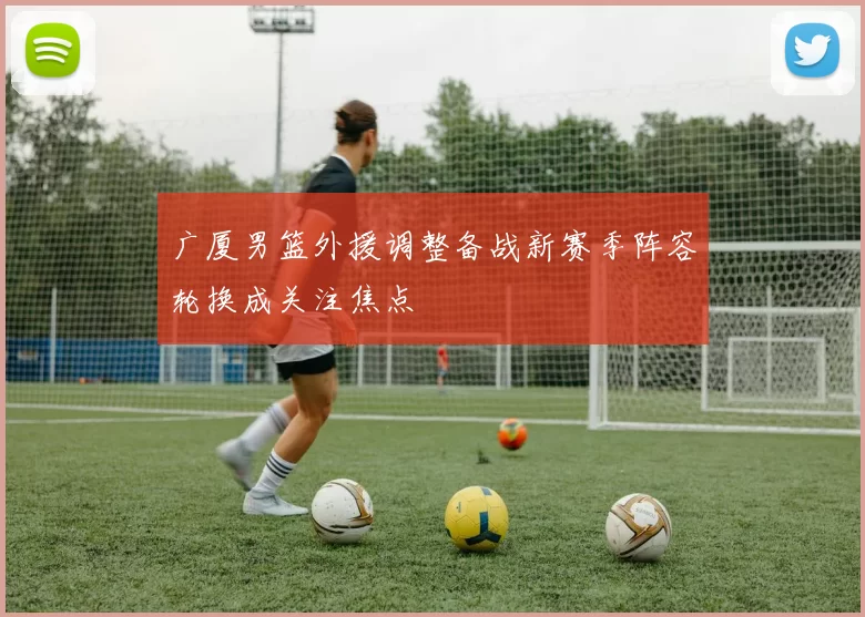 广厦男篮外援调整备战新赛季阵容轮换成关注焦点