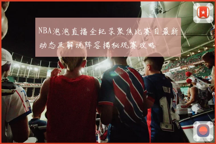 NBA泡泡直播全纪录聚焦比赛日最新动态及解说阵容揭秘观赛攻略