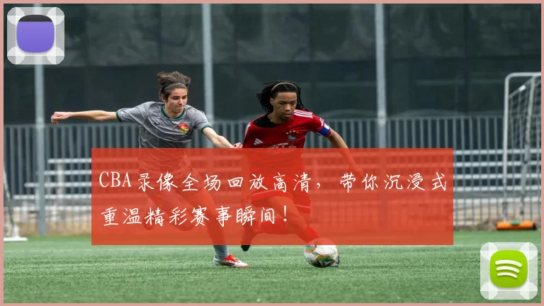 CBA录像全场回放高清，带你沉浸式重温精彩赛事瞬间！