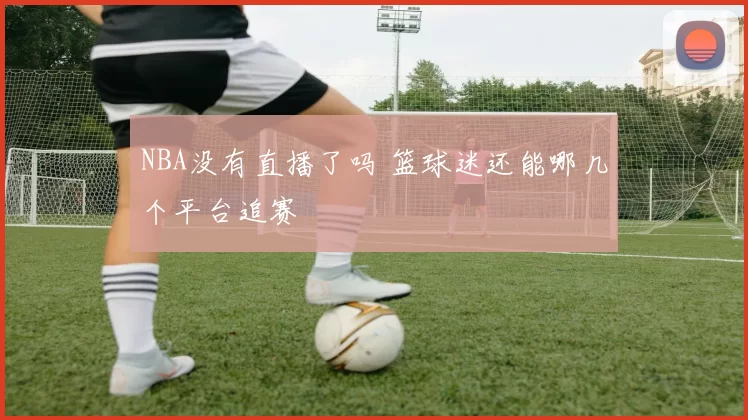 NBA没有直播了吗 篮球迷还能哪几个平台追赛