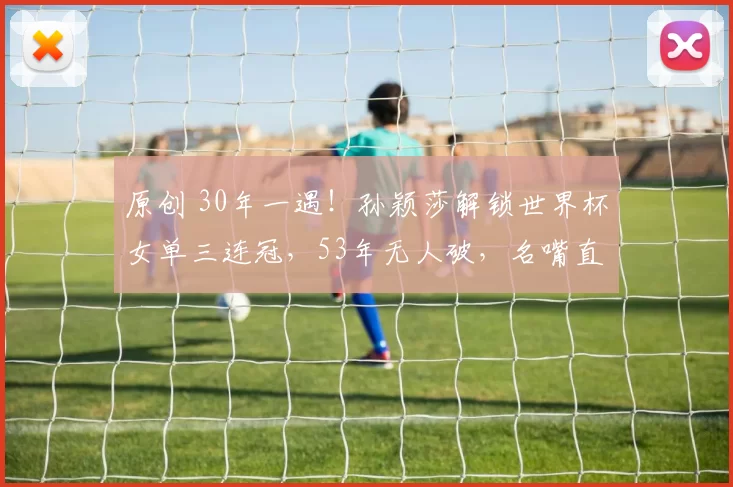 原创 30年一遇！孙颖莎解锁世界杯女单三连冠，53年无人破，名嘴直言20年内难有对手