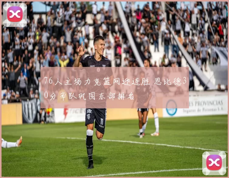 76人主场力克篮网迎连胜 恩比德30分率队巩固东部排名