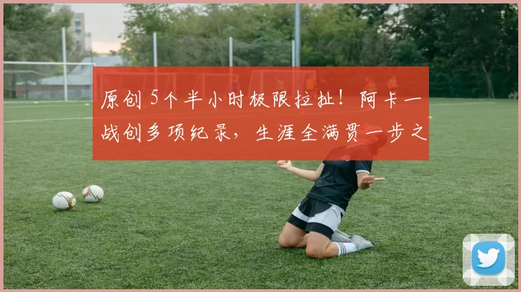 原创 5个半小时极限拉扯！阿卡一战创多项纪录，生涯全满贯一步之遥