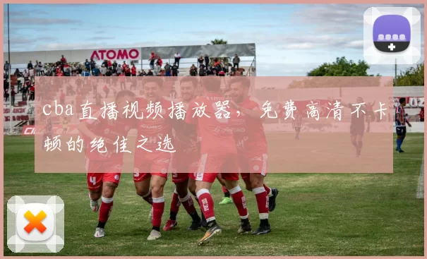 cba直播视频播放器，免费高清不卡顿的绝佳之选