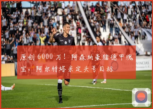 原创 6000 万！阿森纳豪赌德甲瑰宝，阿尔特塔亲定头号目标