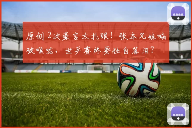原创 2次豪言太扎眼!张本兄妹喊破喉咙,世乒赛终要独自落泪?